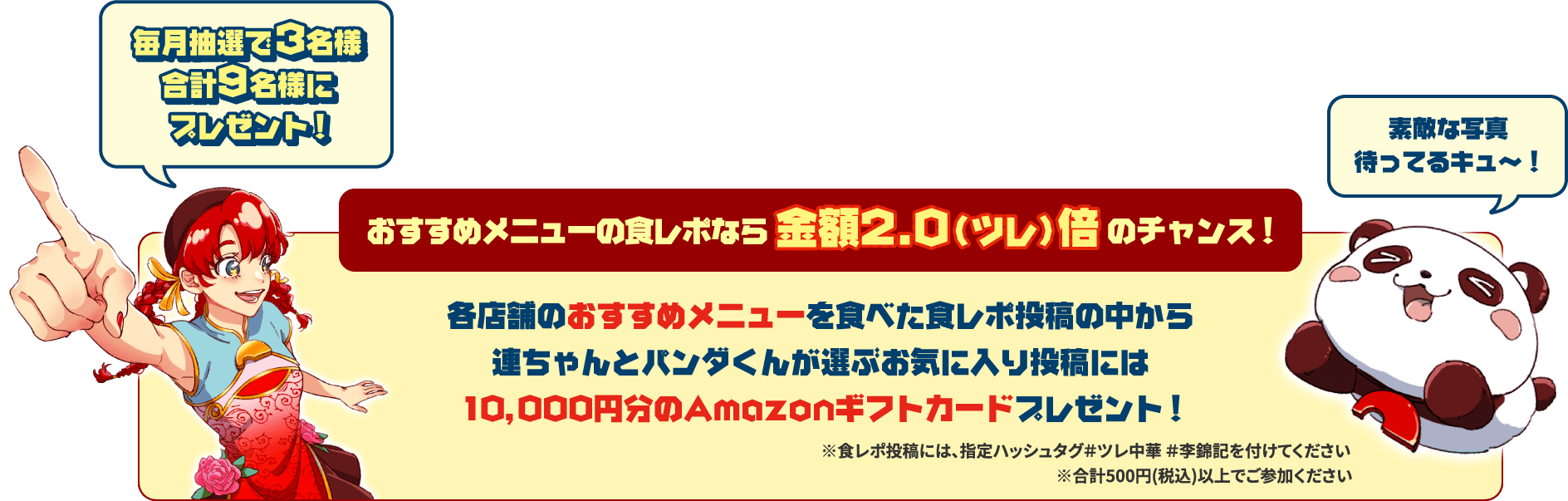 毎月抽選で3名様合計9名様にプレゼント！おすすめメニューの食レポなら金額2.0（ツレ）倍のチャンス！各店舗のおすすめメニューを食べた食レポ投稿の中から連ちゃんとパンダくんが選ぶお気に入り投稿には10,000円分のAmazonギフトカードプレゼント！素敵な写真待ってるキュ〜！※食レポ投稿には、指定ハッシュタグ＃ツレ中華 ＃李錦記を付けてください※合計500円（税込）以上でご参加ください