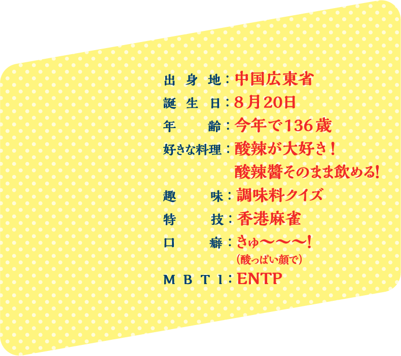 出身地：中国広東省 誕生日：8月20日 年齢：今年で136歳 好きな料理：酸辣が大好き！ 酸辣醬そのまま飲める！ 趣味：調味料クイズ 特技：香港麻雀 口癖：きゅ〜〜〜！ （酸っぱい顔で） MBTI：ENTP