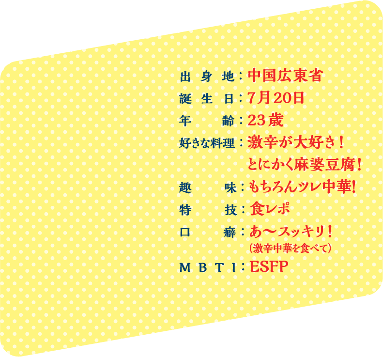 出身地：中国広東省 誕生日：7月20日 年齢：23歳 好きな料理：激辛が大好き！ とにかく麻婆豆腐！ 趣味：もちろんツレ中華！ 特技：食レポ 口癖：あ〜スッキリ！（激辛中華を食べて） MBTI：ESFP